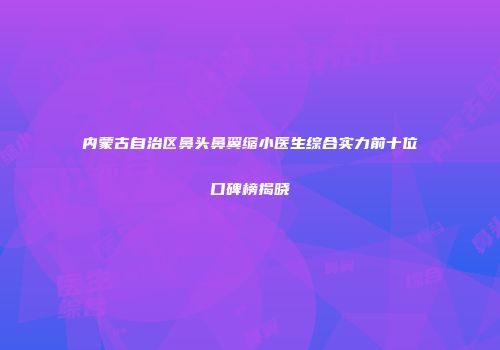 内蒙古自治区鼻头鼻翼缩小医生综合实力前十位口碑榜揭晓