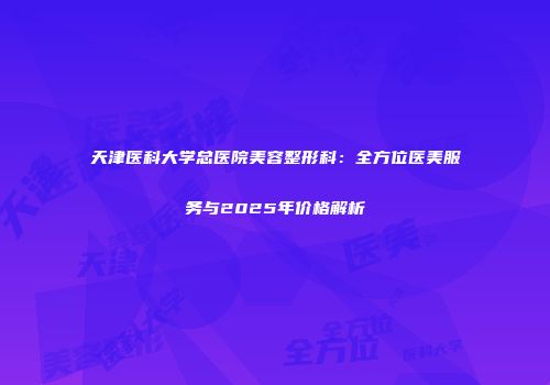 天津医科大学总医院美容整形科：全方位医美服务与2025年价格解析