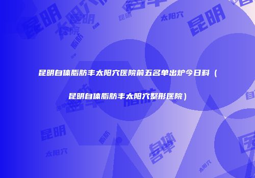 昆明自体脂肪丰太阳穴医院前五名单出炉今日料（昆明自体脂肪丰太阳穴整形医院）