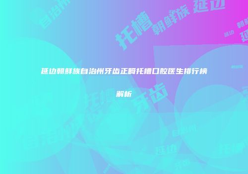延边朝鲜族自治州牙齿正畸托槽口腔医生排行榜解析