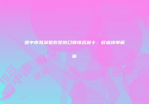 晋中市耳朵整形医院口碑排名前十:权威榜单解析