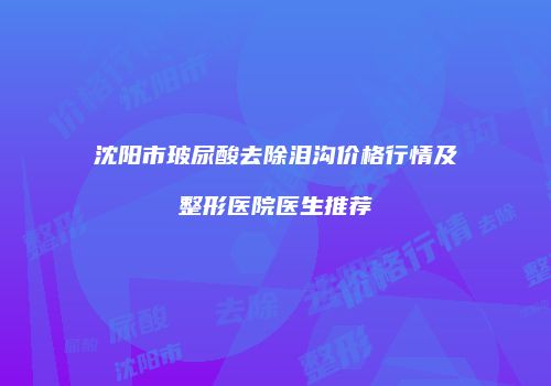 沈阳市玻尿酸去除泪沟价格行情及整形医院医生推荐