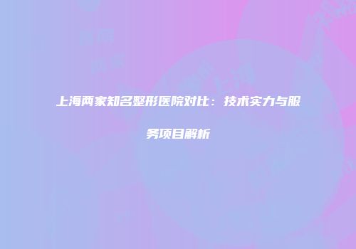上海两家知名整形医院对比:技术实力与服务项目解析