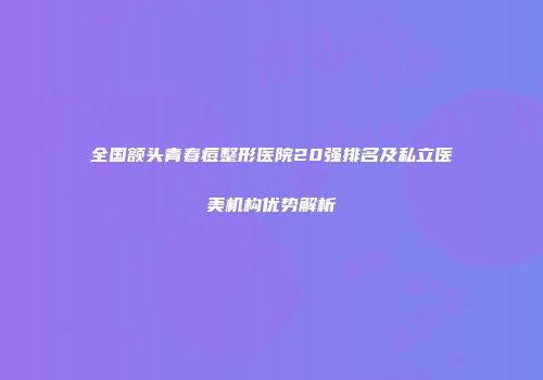 全国额头青春痘整形医院20强排名及私立医美机构优势解析