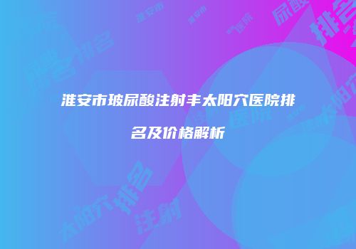 淮安市玻尿酸注射丰太阳穴医院排名及价格解析