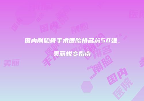国内削脸骨手术医院排名前50强，美丽蜕变指南