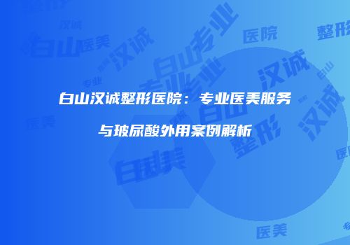 白山汉诚整形医院:专业医美服务与玻尿酸外用案例解析