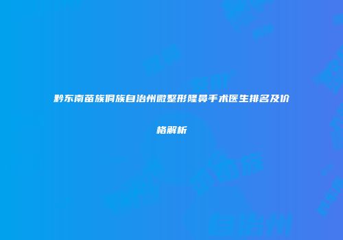 黔东南苗族侗族自治州微整形隆鼻手术医生排名及价格解析