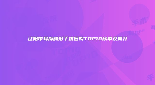 辽阳市耳廓畸形手术医院TOP10榜单及简介