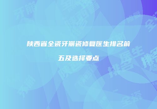 陕西省全瓷牙崩瓷修复医生排名前五及选择要点