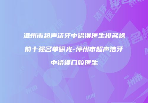 漳州市超声洁牙中错误医生排名榜前十强名单曝光-漳州市超声洁牙中错误口腔医生