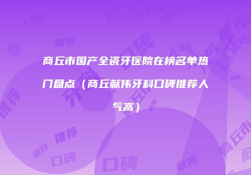 商丘市国产全瓷牙医院在榜名单热门盘点(商丘献伟牙科口碑推荐人气高)