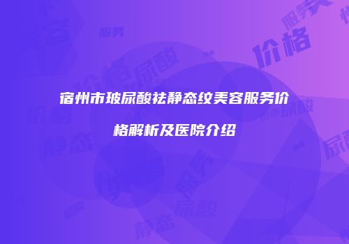 宿州市玻尿酸祛静态纹美容服务价格解析及医院介绍