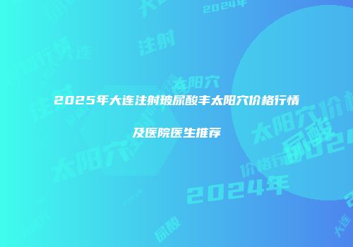 2025年大连注射玻尿酸丰太阳穴价格行情及医院医生推荐