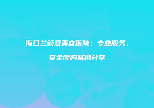海口兰颜慧美容医院:专业服务,安全隆胸案例分享