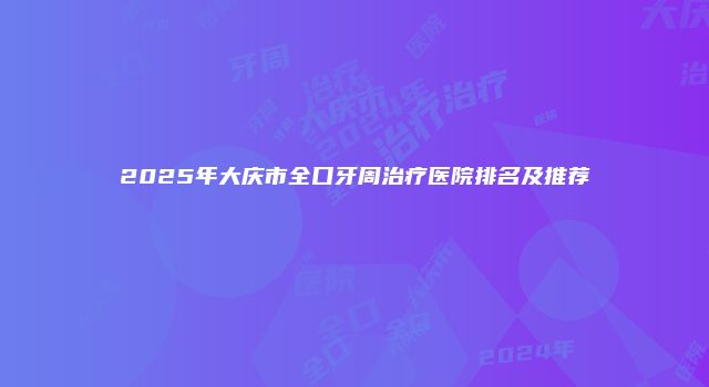 2025年大庆市全口牙周治疗医院排名及推荐