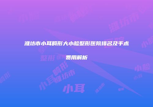 潍坊市小耳畸形大小脸整形医院排名及手术费用解析