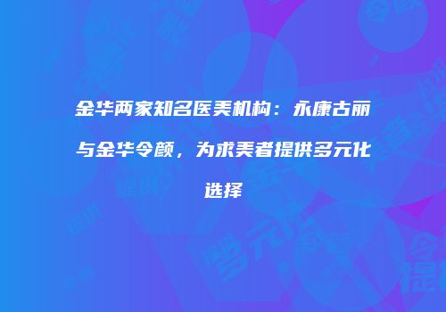 金华两家知名医美机构：永康古丽与金华令颜，为求美者提供多元化选择