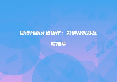 淄博浅龋牙齿治疗:影响及优质医院推荐