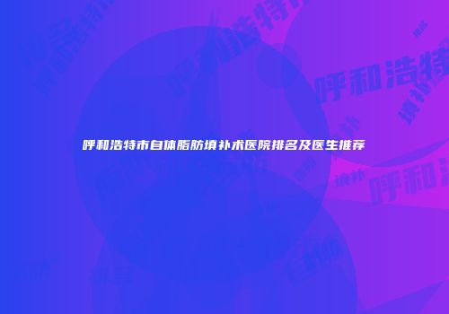 呼和浩特市自体脂肪填补术医院排名及医生推荐