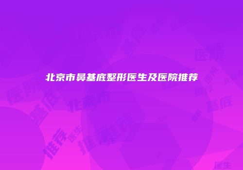 北京市鼻基底整形医生及医院推荐