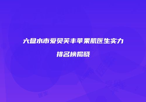 六盘水市爱贝芙丰苹果肌医生实力排名榜揭晓