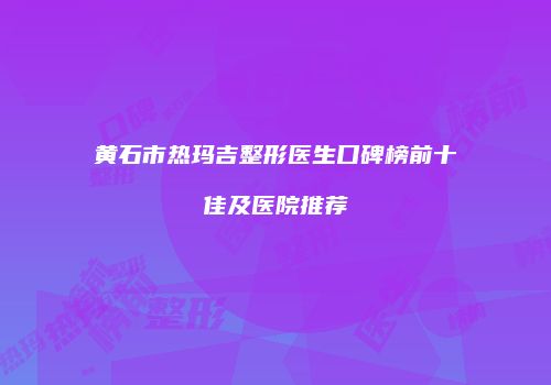 黄石市热玛吉整形医生口碑榜前十佳及医院推荐