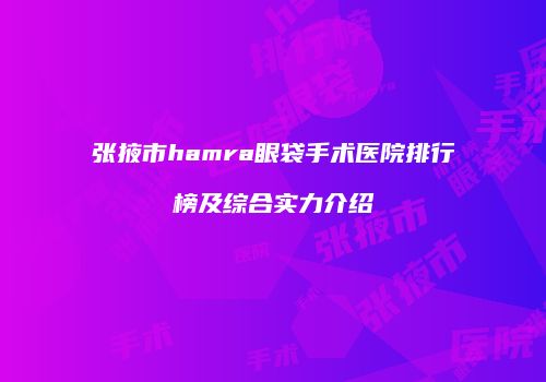 张掖市hamra眼袋手术医院排行榜及综合实力介绍