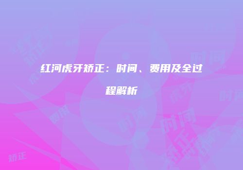 红河虎牙矫正:时间、费用及全过程解析