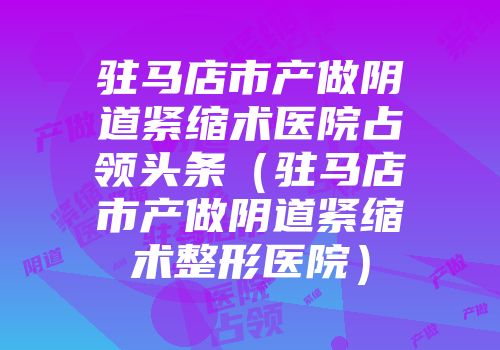 驻马店市产做阴道紧缩术医院占领头条(驻马店市产做阴道紧缩术整形医院)