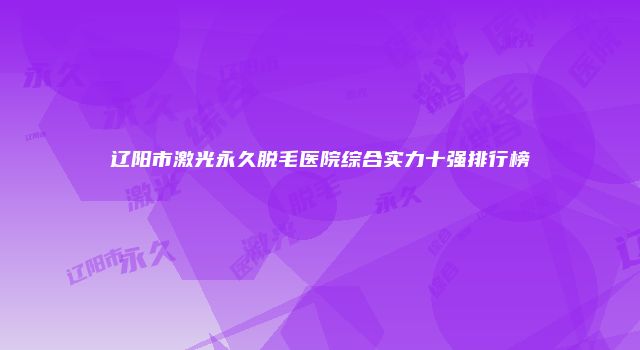 辽阳市激光永久脱毛医院综合实力十强排行榜