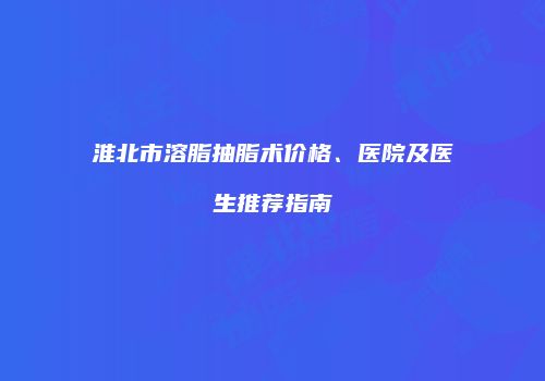 淮北市溶脂抽脂术价格、医院及医生推荐指南