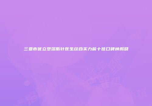 三亚市优立塑溶脂针医生综合实力前十佳口碑榜揭晓
