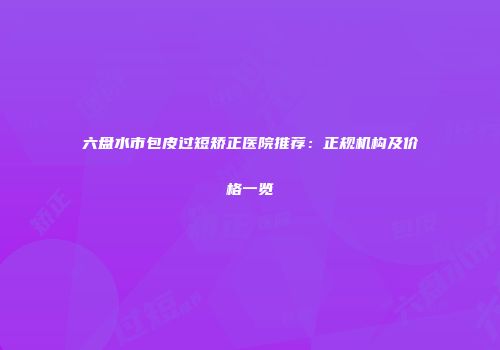 六盘水市包皮过短矫正医院推荐：正规机构及价格一览