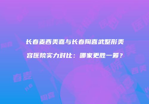 长春麦西美嘉与长春陶喜武整形美容医院实力对比：哪家更胜一筹？