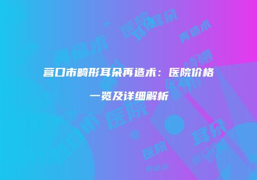 营口市畸形耳朵再造术:医院价格一览及详细解析