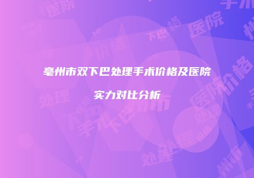 亳州市双下巴处理手术价格及医院实力对比分析
