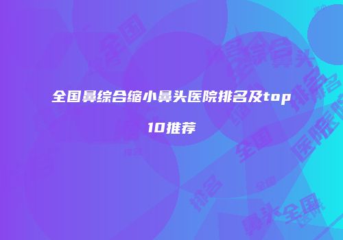全国鼻综合缩小鼻头医院排名及top10推荐