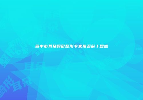 晋中市耳朵畸形整形专家排名前十盘点