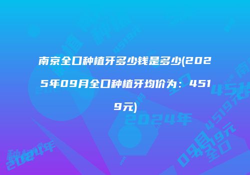 南京全口种植牙多少钱是多少(2025年09月全口种植牙均价为：4519元)
