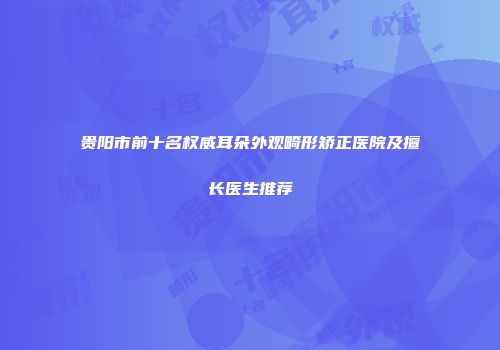 贵阳市前十名权威耳朵外观畸形矫正医院及擅长医生推荐