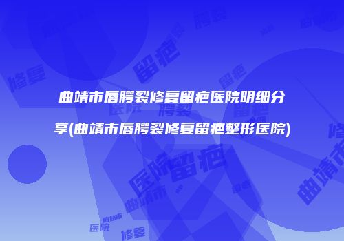 曲靖市唇腭裂修复留疤医院明细分享(曲靖市唇腭裂修复留疤整形医院)