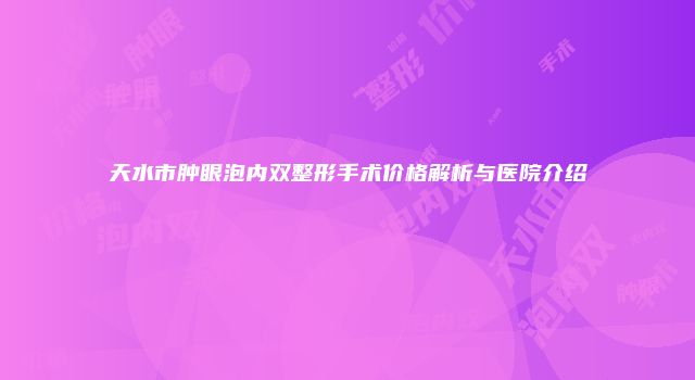 天水市肿眼泡内双整形手术价格解析与医院介绍