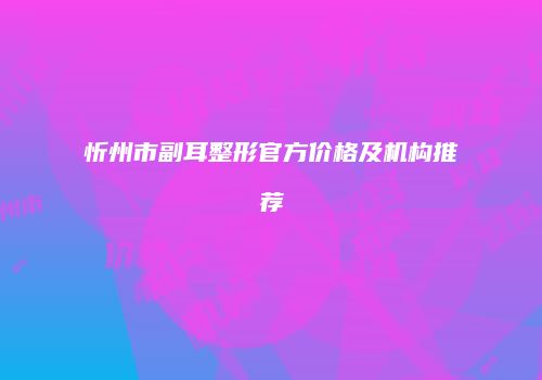 忻州市副耳整形官方价格及机构推荐