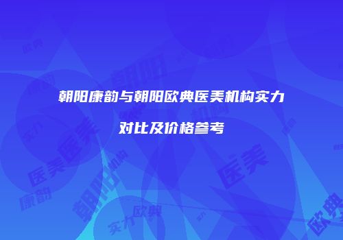 朝阳康韵与朝阳欧典医美机构实力对比及价格参考