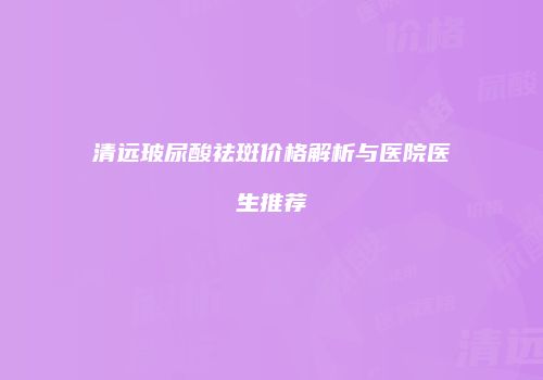 清远玻尿酸祛斑价格解析与医院医生推荐