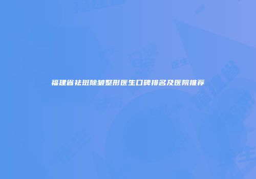 福建省祛斑除皱整形医生口碑排名及医院推荐