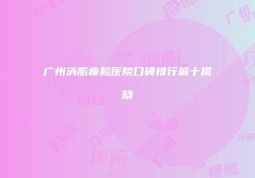 广州消脂瘦脸医院口碑排行前十揭晓