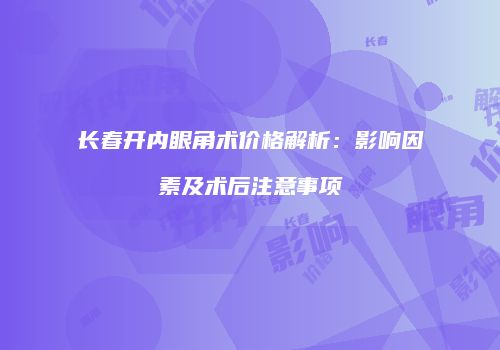 长春开内眼角术价格解析：影响因素及术后注意事项