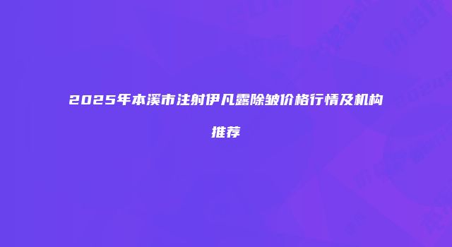 2025年本溪市注射伊凡露除皱价格行情及机构推荐